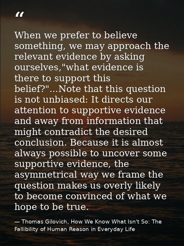 When we prefer to believe something, we may approach the relevant evidence by asking ourselves,"what evidence is there t — Thomas Gilovich, How We Know What Isn't So: The Fallibility of Human Reason in Everyday Life