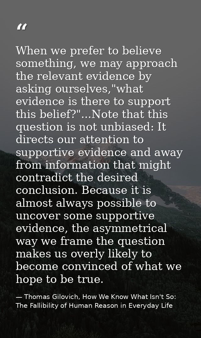 When we prefer to believe something, we may approach the relevant evidence by asking ourselves,"what evidence is there t — Thomas Gilovich, How We Know What Isn't So: The Fallibility of Human Reason in Everyday Life