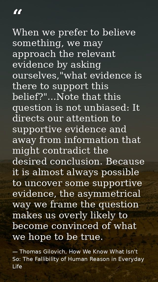 When we prefer to believe something, we may approach the relevant evidence by asking ourselves,"what evidence is there t — Thomas Gilovich, How We Know What Isn't So: The Fallibility of Human Reason in Everyday Life