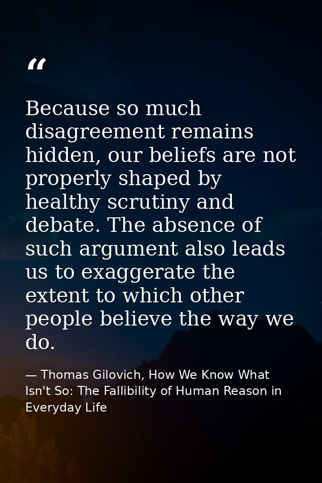 Because so much disagreement remains hidden, our beliefs are not properly shaped by healthy scrutiny and debate. The abs — Thomas Gilovich, How We Know What Isn't So: The Fallibility of Human Reason in Everyday Life