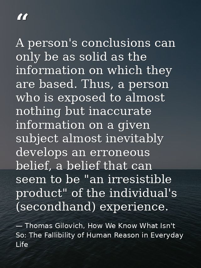 A person's conclusions can only be as solid as the information on which they are based. Thus, a person who is exposed to — Thomas Gilovich, How We Know What Isn't So: The Fallibility of Human Reason in Everyday Life
