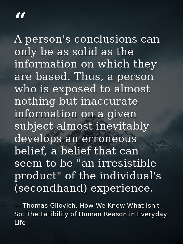 A person's conclusions can only be as solid as the information on which they are based. Thus, a person who is exposed to — Thomas Gilovich, How We Know What Isn't So: The Fallibility of Human Reason in Everyday Life