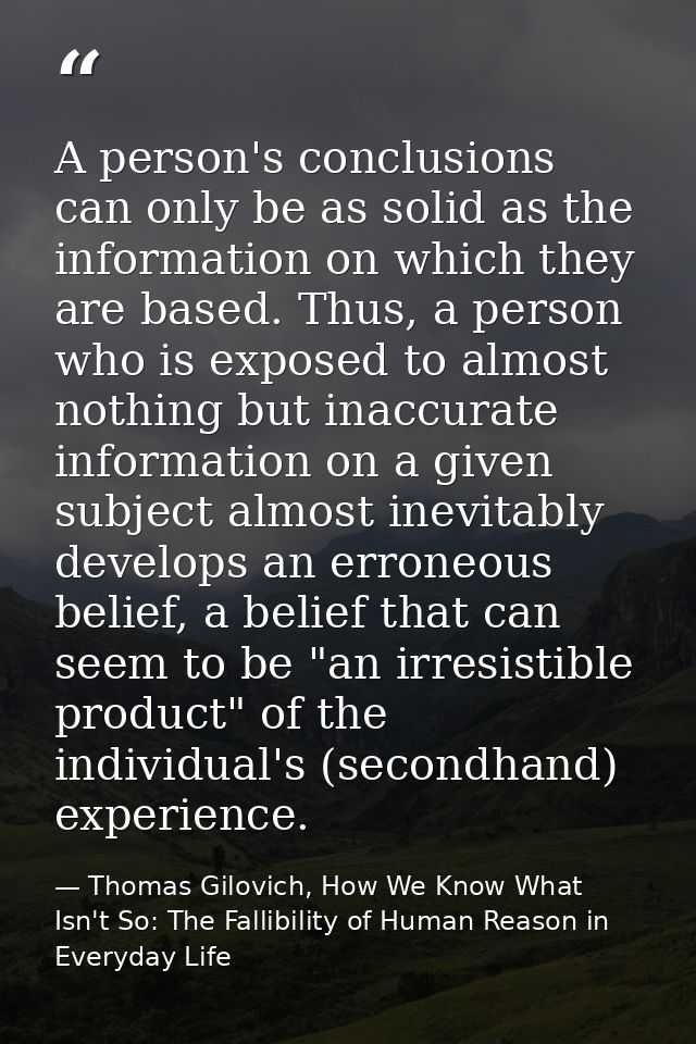A person's conclusions can only be as solid as the information on which they are based. Thus, a person who is exposed to — Thomas Gilovich, How We Know What Isn't So: The Fallibility of Human Reason in Everyday Life