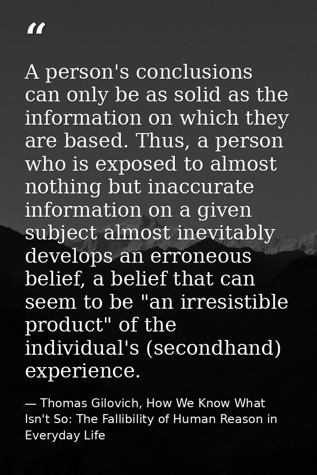 A person's conclusions can only be as solid as the information on which they are based. Thus, a person who is exposed to — Thomas Gilovich, How We Know What Isn't So: The Fallibility of Human Reason in Everyday Life