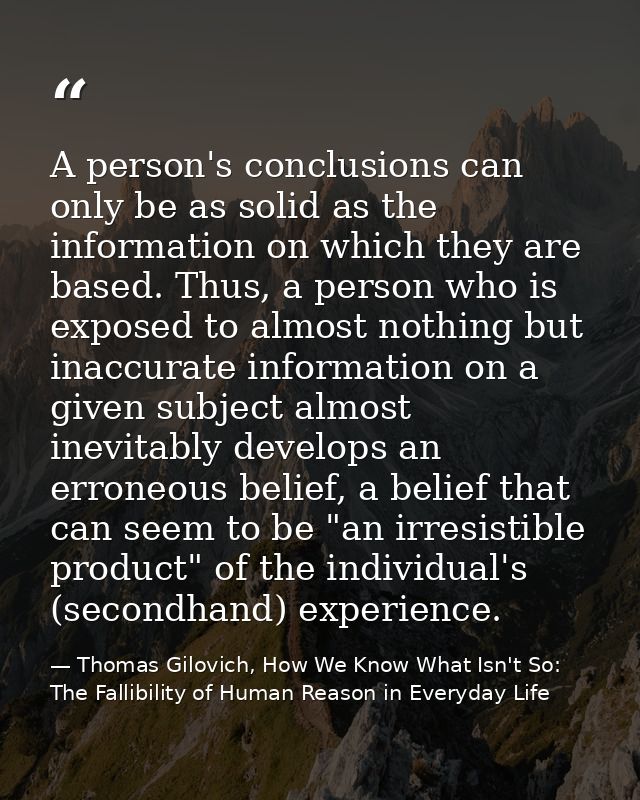 A person's conclusions can only be as solid as the information on which they are based. Thus, a person who is exposed to — Thomas Gilovich, How We Know What Isn't So: The Fallibility of Human Reason in Everyday Life