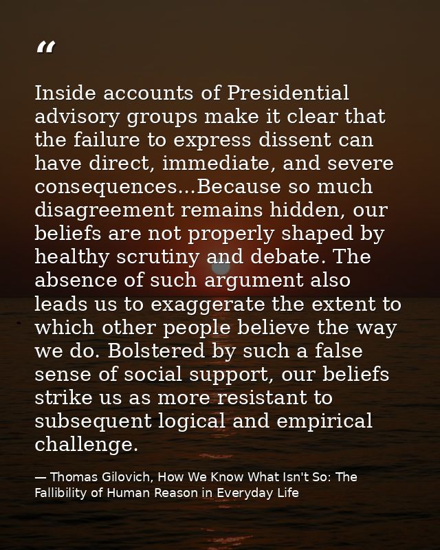 Inside accounts of Presidential advisory groups make it clear that the failure to express dissent can have direct, immed — Thomas Gilovich, How We Know What Isn't So: The Fallibility of Human Reason in Everyday Life