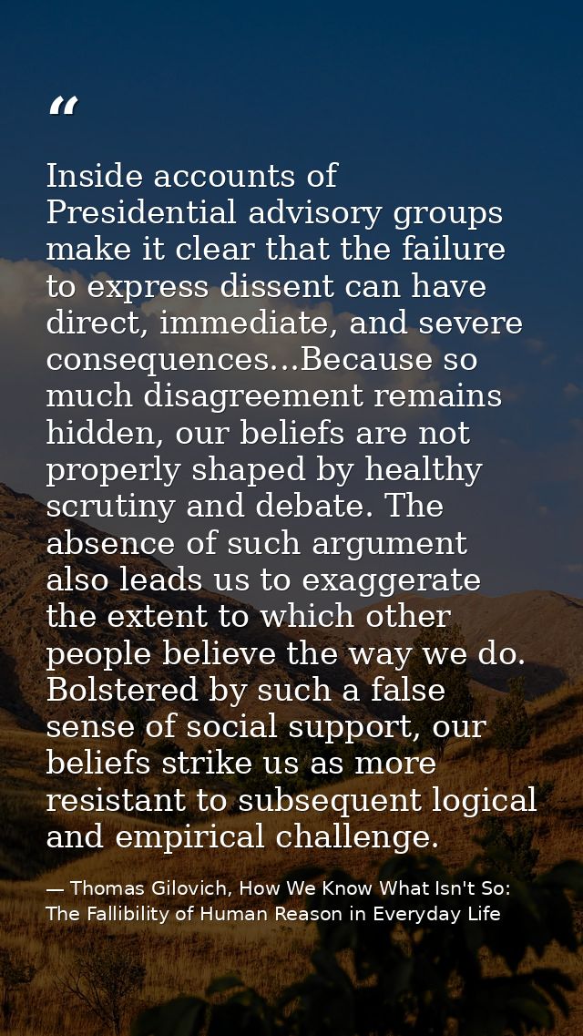 Inside accounts of Presidential advisory groups make it clear that the failure to express dissent can have direct, immed — Thomas Gilovich, How We Know What Isn't So: The Fallibility of Human Reason in Everyday Life
