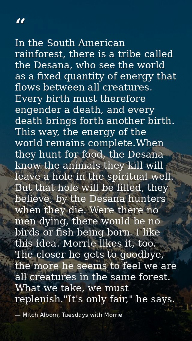 In the South American rainforest, there is a tribe called the Desana, who see the world as a fixed quantity of energy th — Mitch Albom, Tuesdays with Morrie