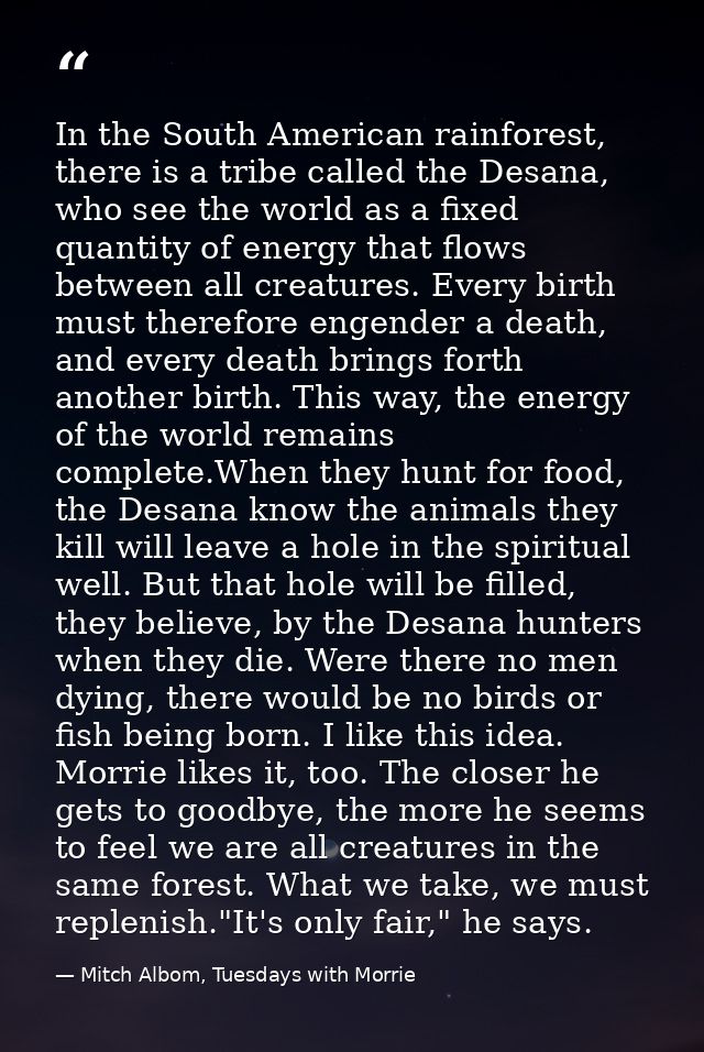 In the South American rainforest, there is a tribe called the Desana, who see the world as a fixed quantity of energy th — Mitch Albom, Tuesdays with Morrie