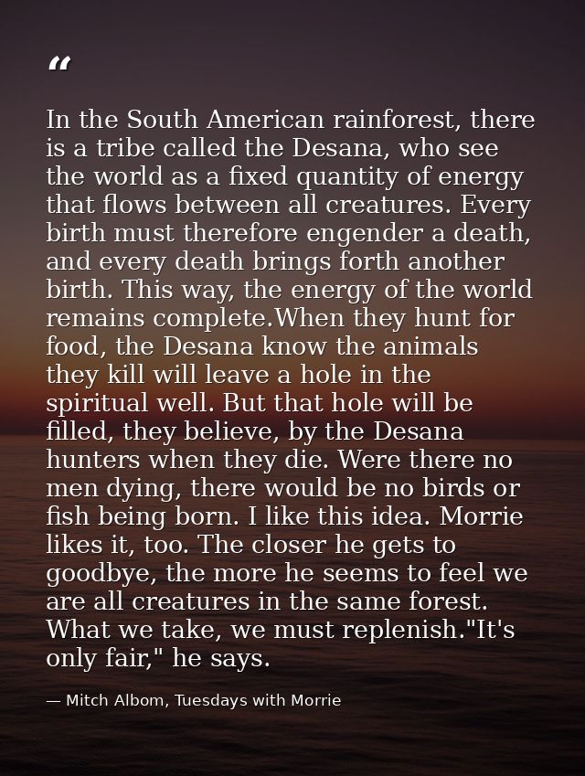 In the South American rainforest, there is a tribe called the Desana, who see the world as a fixed quantity of energy th — Mitch Albom, Tuesdays with Morrie
