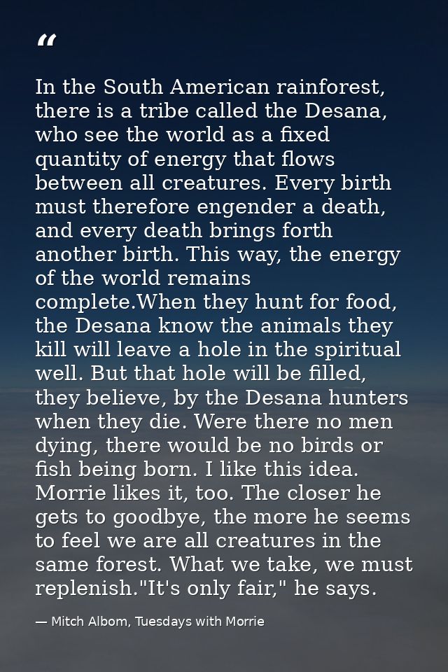In the South American rainforest, there is a tribe called the Desana, who see the world as a fixed quantity of energy th — Mitch Albom, Tuesdays with Morrie