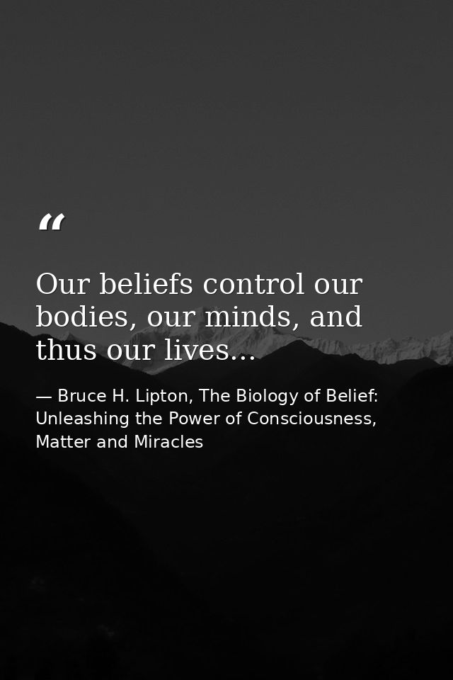 Our beliefs control our bodies, our minds, and thus our lives... — Bruce H. Lipton, The Biology of Belief: Unleashing the Power of Consciousness, Matter and Miracles