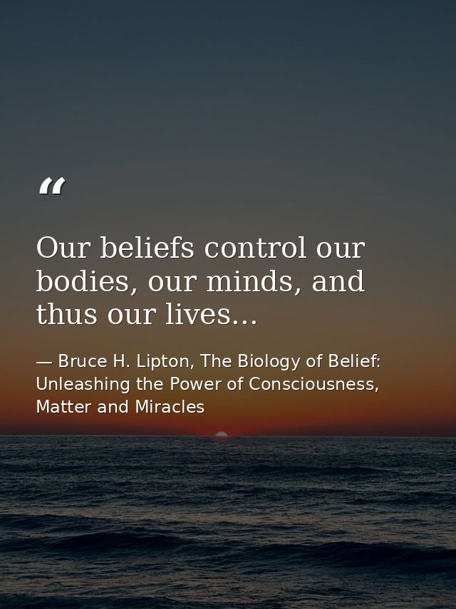Our beliefs control our bodies, our minds, and thus our lives... — Bruce H. Lipton, The Biology of Belief: Unleashing the Power of Consciousness, Matter and Miracles