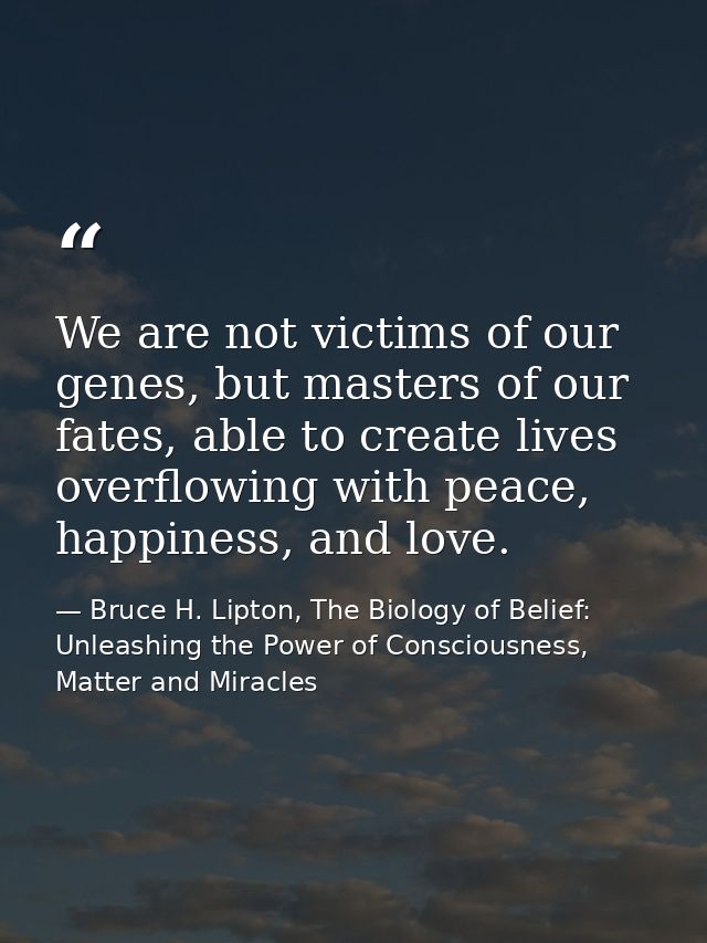 We are not victims of our genes, but masters of our fates, able to create lives overflowing with peace, happiness, and l — Bruce H. Lipton, The Biology of Belief: Unleashing the Power of Consciousness, Matter and Miracles