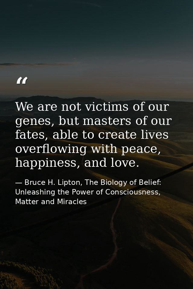 We are not victims of our genes, but masters of our fates, able to create lives overflowing with peace, happiness, and l — Bruce H. Lipton, The Biology of Belief: Unleashing the Power of Consciousness, Matter and Miracles