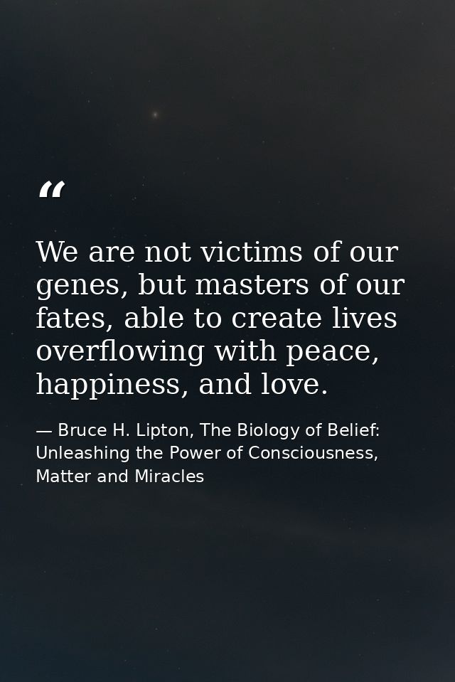 We are not victims of our genes, but masters of our fates, able to create lives overflowing with peace, happiness, and l — Bruce H. Lipton, The Biology of Belief: Unleashing the Power of Consciousness, Matter and Miracles