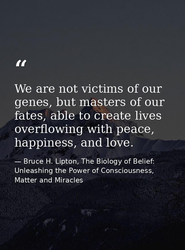 We are not victims of our genes, but masters of our fates, able to create lives overflowing with peace, happiness, and l — Bruce H. Lipton, The Biology of Belief: Unleashing the Power of Consciousness, Matter and Miracles