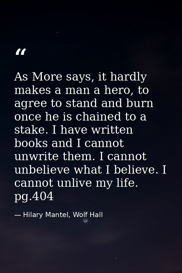 As More says, it hardly makes a man a hero, to agree to stand and burn once he is chained to a stake. I have written boo — Hilary Mantel, Wolf Hall