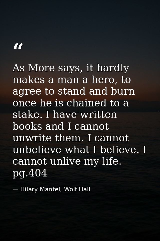 As More says, it hardly makes a man a hero, to agree to stand and burn once he is chained to a stake. I have written boo — Hilary Mantel, Wolf Hall