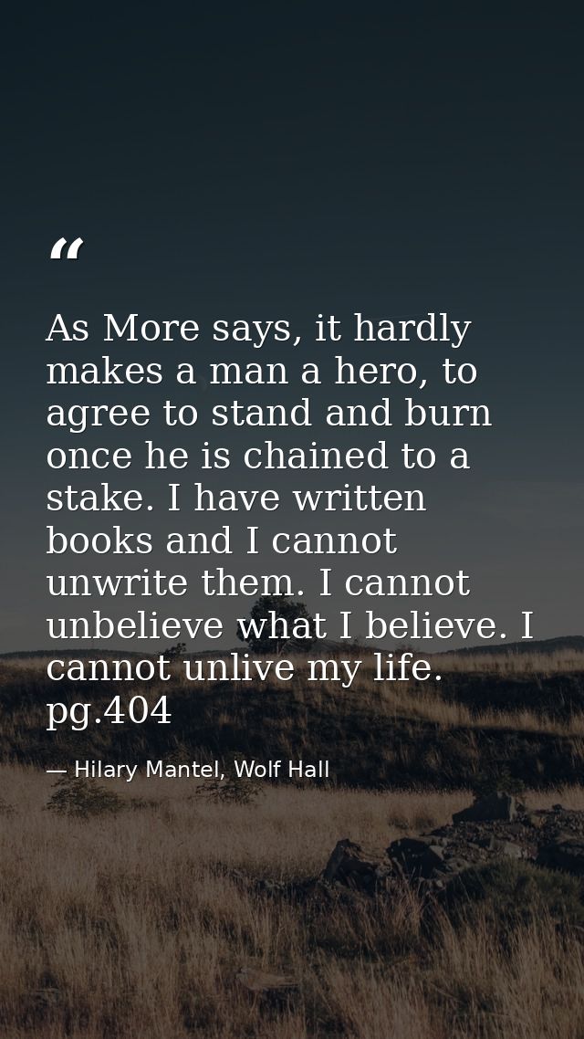 As More says, it hardly makes a man a hero, to agree to stand and burn once he is chained to a stake. I have written boo — Hilary Mantel, Wolf Hall