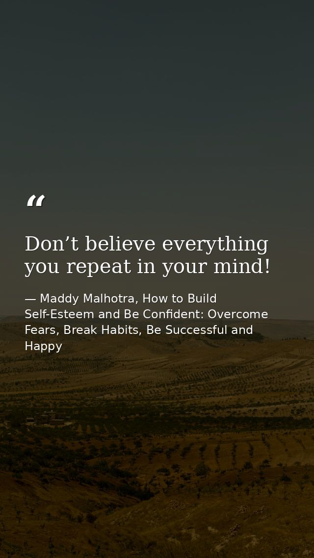 Don’t believe everything you repeat in your mind! — Maddy Malhotra, How to Build Self-Esteem and Be Confident: Overcome Fears, Break Habits, Be Successful and Happy