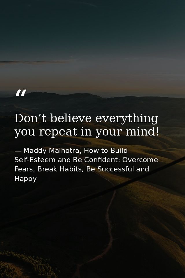 Don’t believe everything you repeat in your mind! — Maddy Malhotra, How to Build Self-Esteem and Be Confident: Overcome Fears, Break Habits, Be Successful and Happy