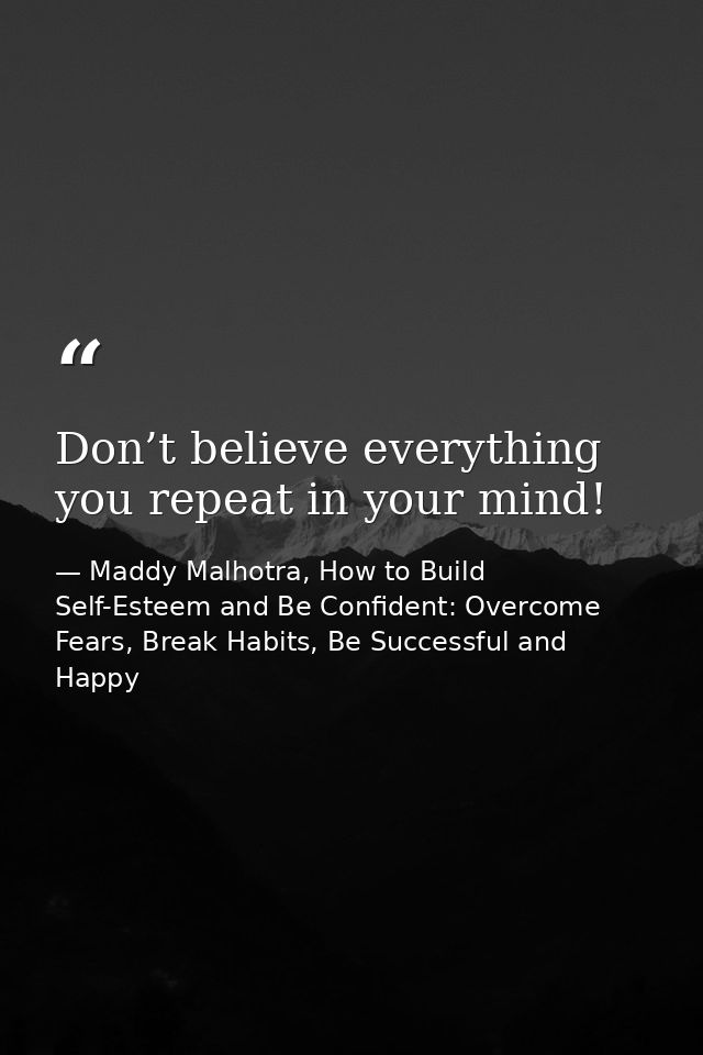 Don’t believe everything you repeat in your mind! — Maddy Malhotra, How to Build Self-Esteem and Be Confident: Overcome Fears, Break Habits, Be Successful and Happy