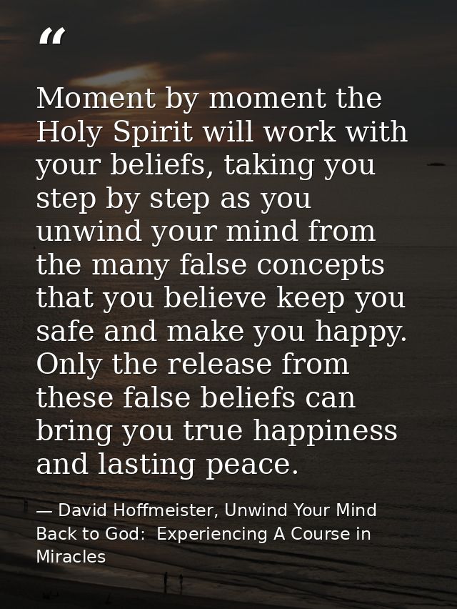 Moment by moment the Holy Spirit will work with your beliefs, taking you step by step as you unwind your mind from the m — David Hoffmeister, Unwind Your Mind Back to God:  Experiencing A Course in Miracles