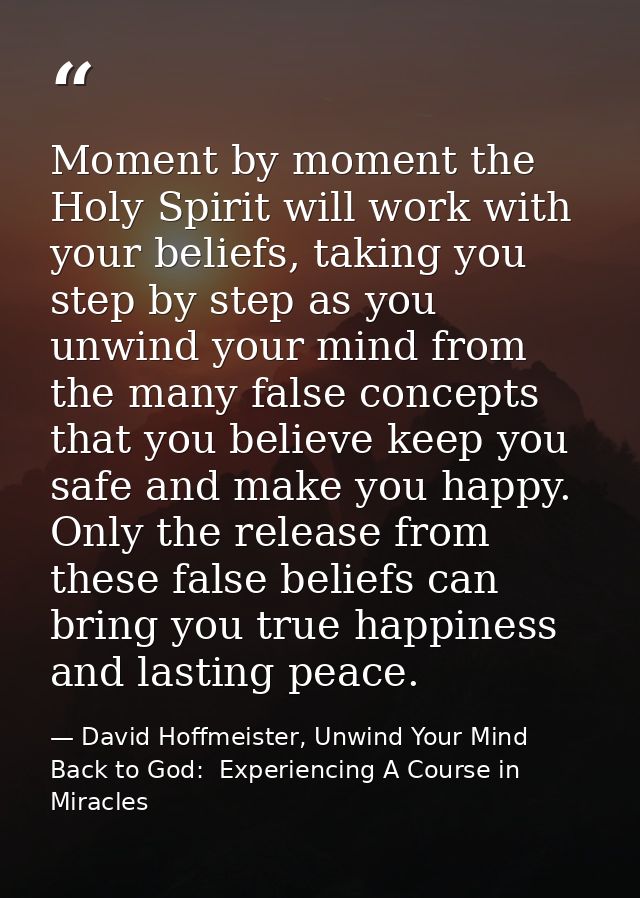 Moment by moment the Holy Spirit will work with your beliefs, taking you step by step as you unwind your mind from the m — David Hoffmeister, Unwind Your Mind Back to God:  Experiencing A Course in Miracles