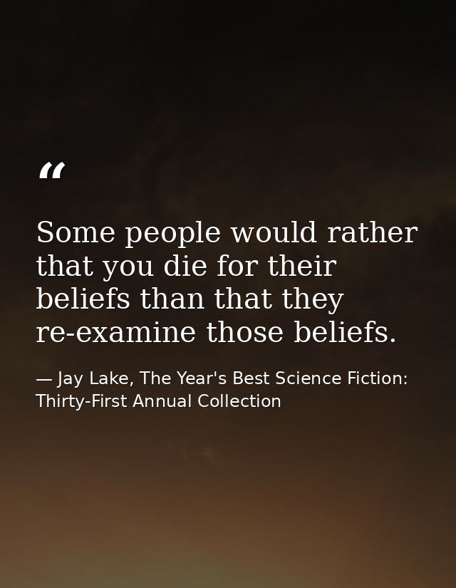 Some people would rather that you die for their beliefs than that they re-examine those beliefs. — Jay Lake, The Year's Best Science Fiction: Thirty-First Annual Collection