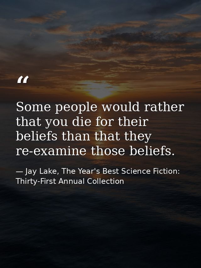 Some people would rather that you die for their beliefs than that they re-examine those beliefs. — Jay Lake, The Year's Best Science Fiction: Thirty-First Annual Collection