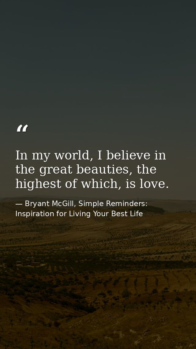 In my world, I believe in the great beauties, the highest of which, is love. — Bryant McGill, Simple Reminders: Inspiration for Living Your Best Life