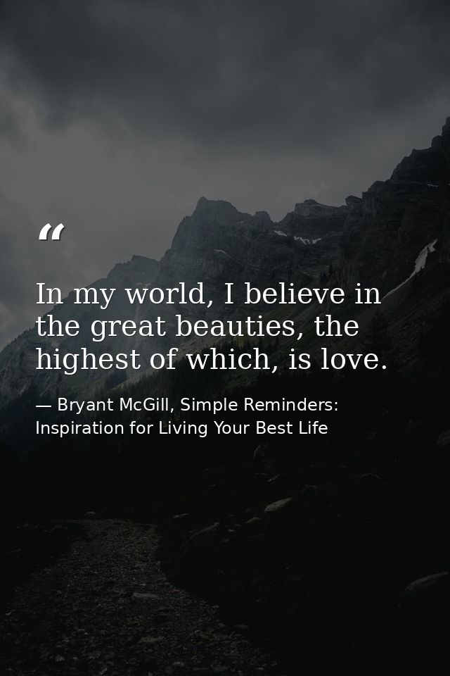 In my world, I believe in the great beauties, the highest of which, is love. — Bryant McGill, Simple Reminders: Inspiration for Living Your Best Life
