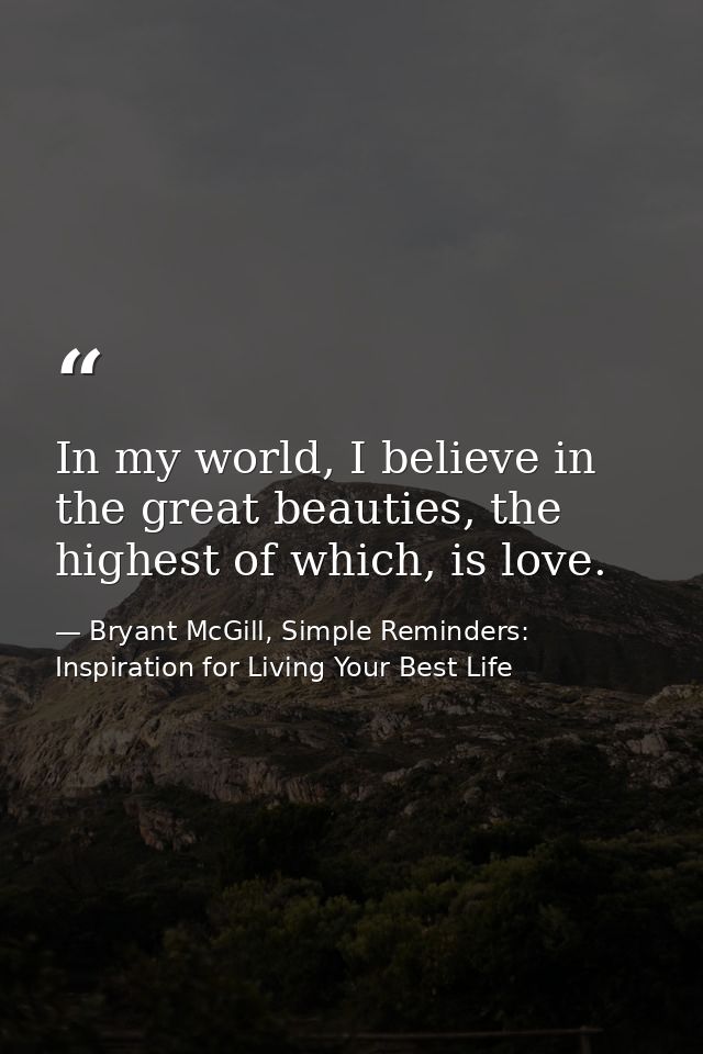 In my world, I believe in the great beauties, the highest of which, is love. — Bryant McGill, Simple Reminders: Inspiration for Living Your Best Life