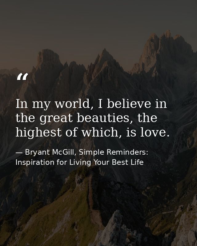 In my world, I believe in the great beauties, the highest of which, is love. — Bryant McGill, Simple Reminders: Inspiration for Living Your Best Life