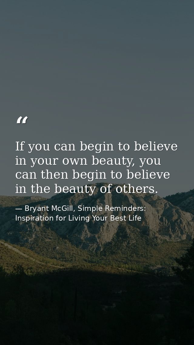 If you can begin to believe in your own beauty, you can then begin to believe in the beauty of others. — Bryant McGill, Simple Reminders: Inspiration for Living Your Best Life