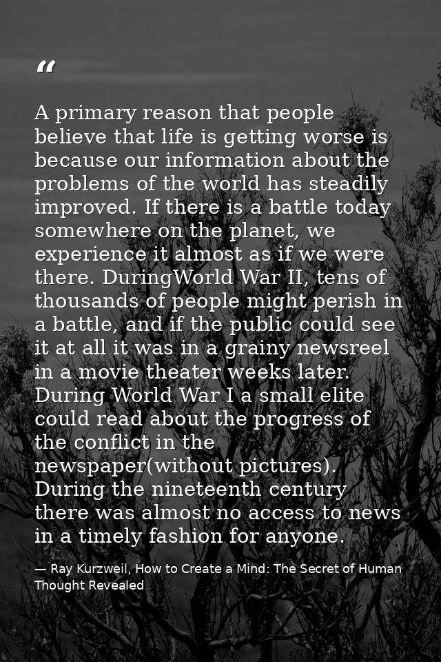 A primary reason that people believe that life is getting worse is because our information about the problems of the wor — Ray Kurzweil, How to Create a Mind: The Secret of Human Thought Revealed