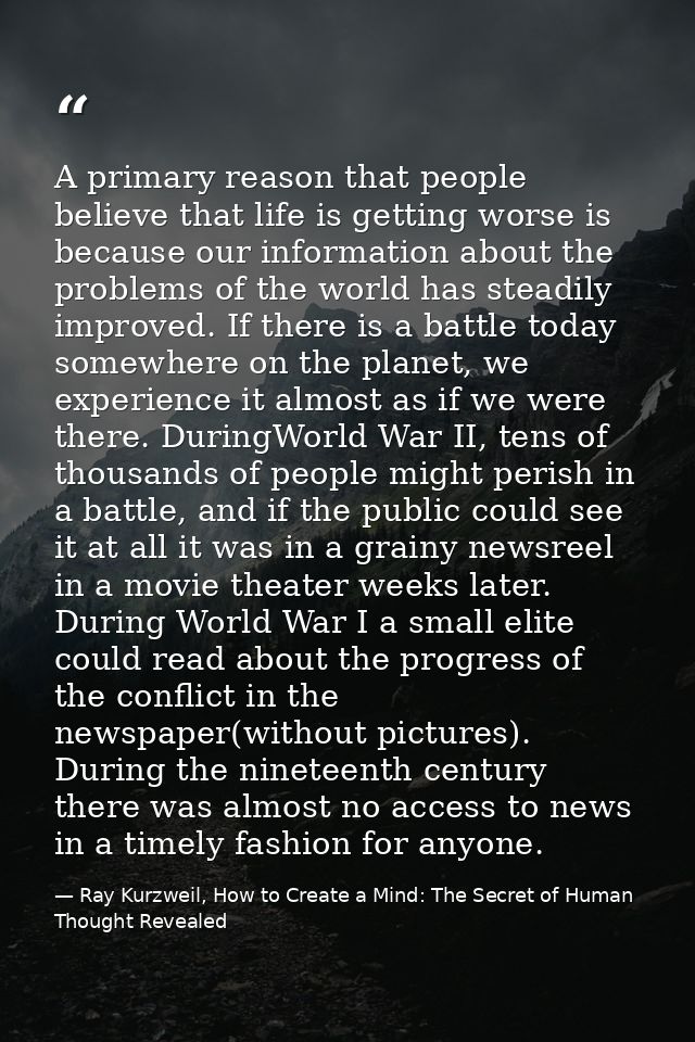 A primary reason that people believe that life is getting worse is because our information about the problems of the wor — Ray Kurzweil, How to Create a Mind: The Secret of Human Thought Revealed