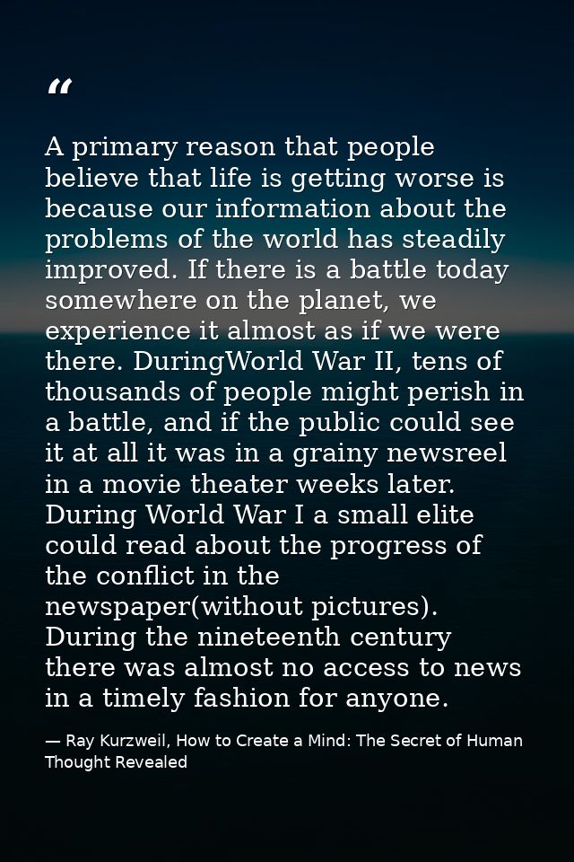 A primary reason that people believe that life is getting worse is because our information about the problems of the wor — Ray Kurzweil, How to Create a Mind: The Secret of Human Thought Revealed