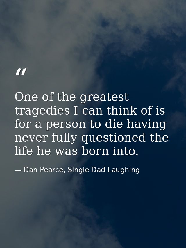 One of the greatest tragedies I can think of is for a person to die having never fully questioned the life he was born i — Dan Pearce, Single Dad Laughing
