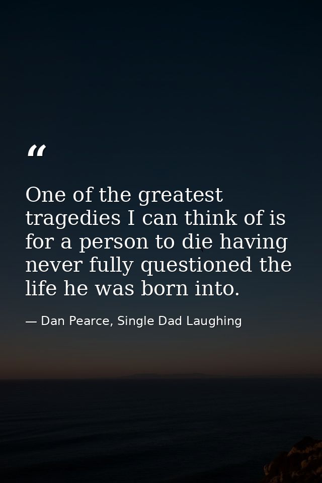 One of the greatest tragedies I can think of is for a person to die having never fully questioned the life he was born i — Dan Pearce, Single Dad Laughing