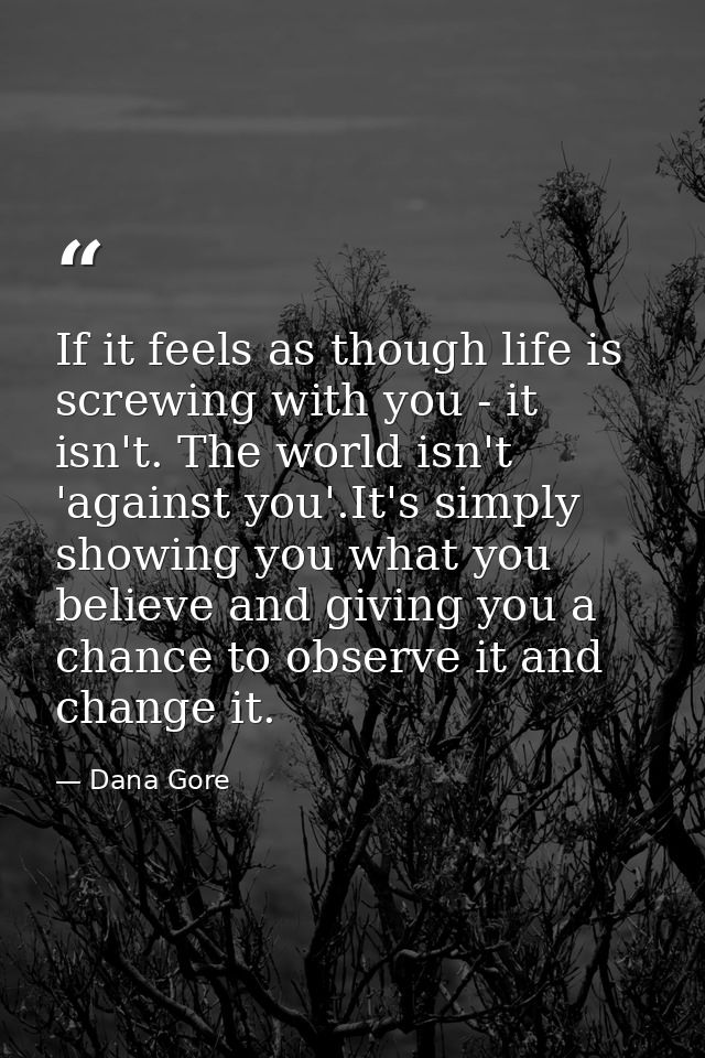 If it feels as though life is screwing with you - it isn't. The world isn't 'against you'.It's simply showing you what y — Dana Gore