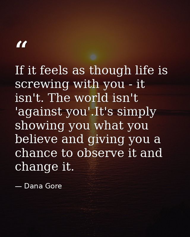 If it feels as though life is screwing with you - it isn't. The world isn't 'against you'.It's simply showing you what y — Dana Gore