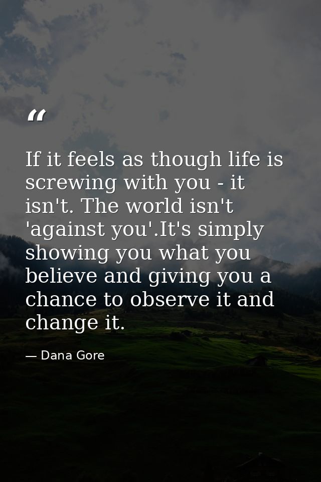 If it feels as though life is screwing with you - it isn't. The world isn't 'against you'.It's simply showing you what y — Dana Gore