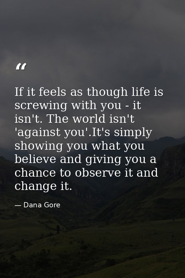 If it feels as though life is screwing with you - it isn't. The world isn't 'against you'.It's simply showing you what y — Dana Gore