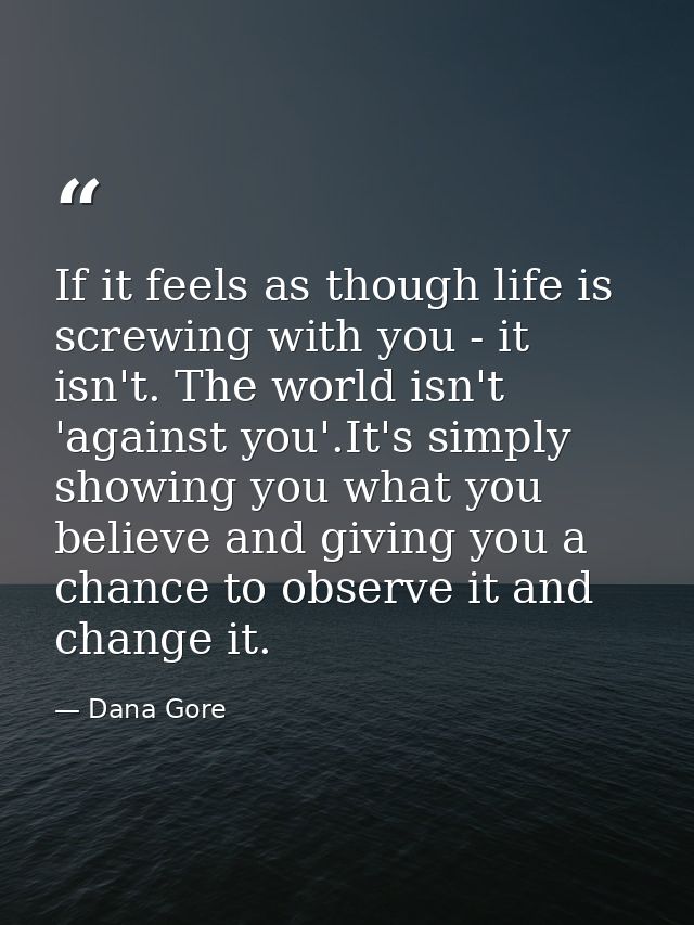 If it feels as though life is screwing with you - it isn't. The world isn't 'against you'.It's simply showing you what y — Dana Gore