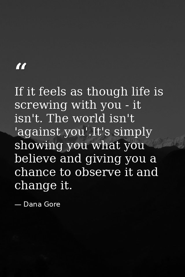 If it feels as though life is screwing with you - it isn't. The world isn't 'against you'.It's simply showing you what y — Dana Gore