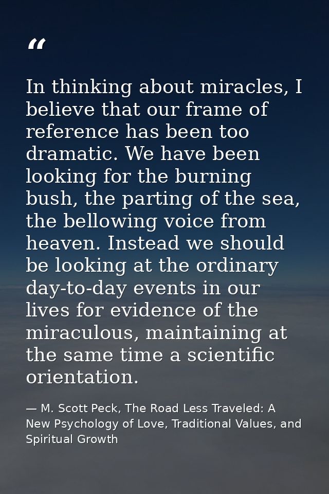 In thinking about miracles, I believe that our frame of reference has been too dramatic. We have been looking for the bu — M. Scott Peck, The Road Less Traveled: A New Psychology of Love, Traditional Values, and Spiritual Growth