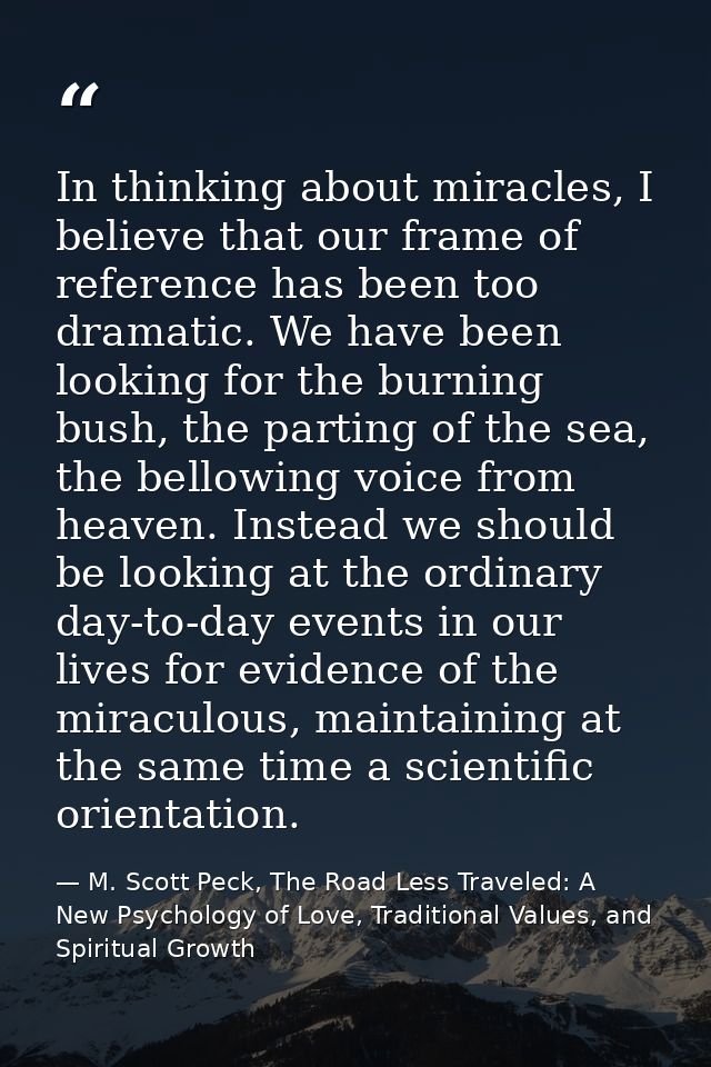 In thinking about miracles, I believe that our frame of reference has been too dramatic. We have been looking for the bu — M. Scott Peck, The Road Less Traveled: A New Psychology of Love, Traditional Values, and Spiritual Growth