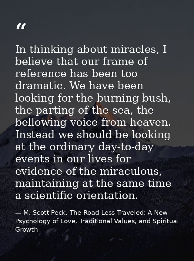 In thinking about miracles, I believe that our frame of reference has been too dramatic. We have been looking for the bu — M. Scott Peck, The Road Less Traveled: A New Psychology of Love, Traditional Values, and Spiritual Growth